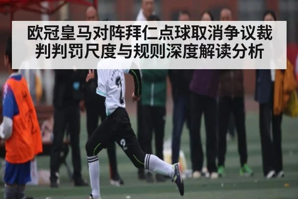 欧冠皇马对阵拜仁点球取消争议裁判判罚尺度与规则深度解读分析